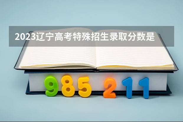 2023辽宁高考特殊招生录取分数是多少