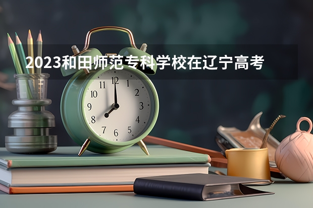 2023和田师范专科学校在辽宁高考各专业计划招多少人