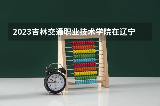 2023吉林交通职业技术学院在辽宁高考各专业计划招多少人