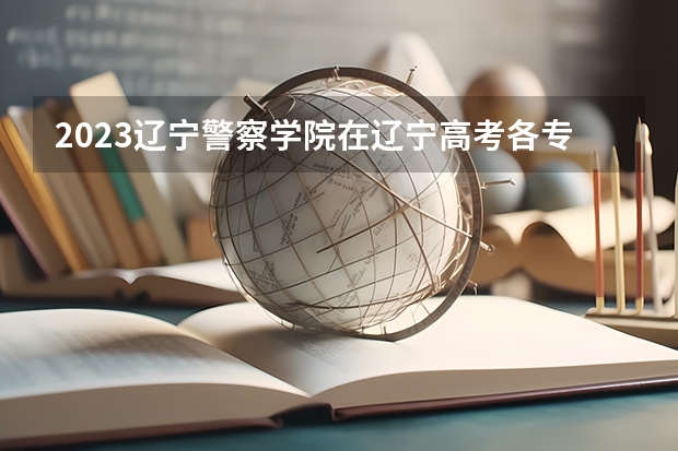 2023辽宁警察学院在辽宁高考各专业计划招多少人