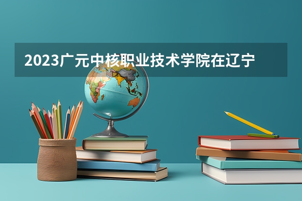 2023广元中核职业技术学院在辽宁高考各专业计划招多少人