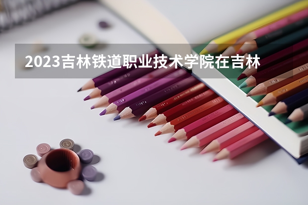 2023吉林铁道职业技术学院在吉林高考各专业计划招多少人