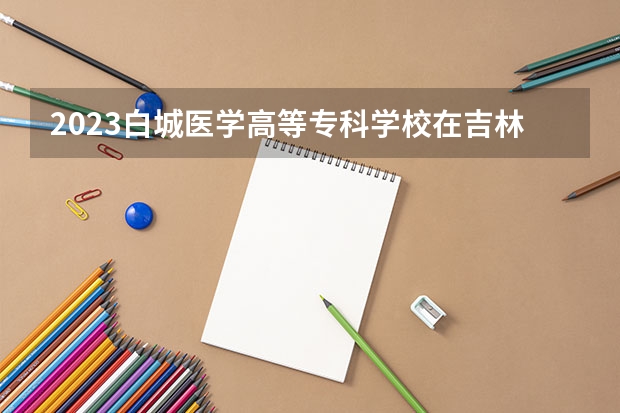 2023白城医学高等专科学校在吉林高考各专业计划招多少人