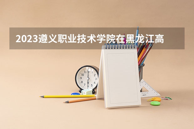 2023遵义职业技术学院在黑龙江高考各专业计划招多少人
