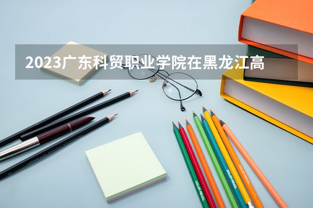 2023广东科贸职业学院在黑龙江高考各专业计划招多少人