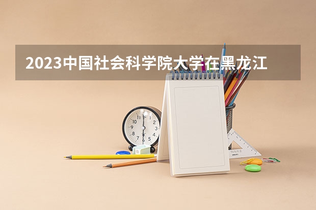 2023中国社会科学院大学在黑龙江高考各专业计划招多少人