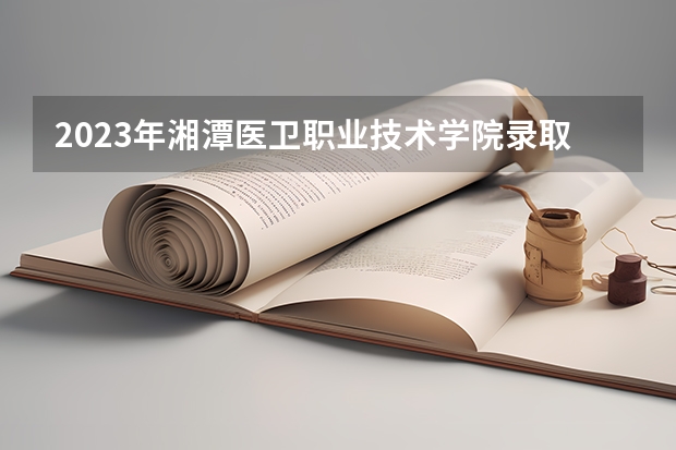 2023年湘潭医卫职业技术学院录取分数参考