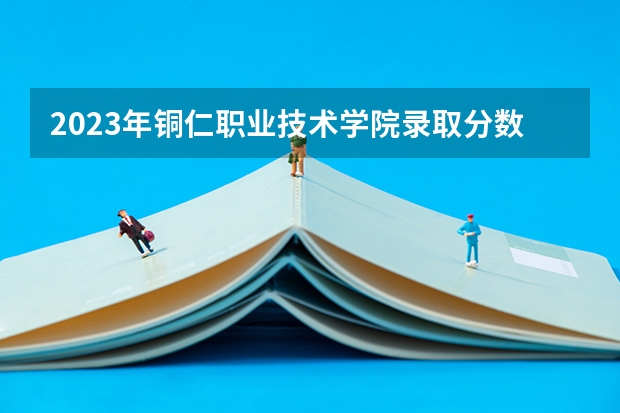 2023年铜仁职业技术学院录取分数参考