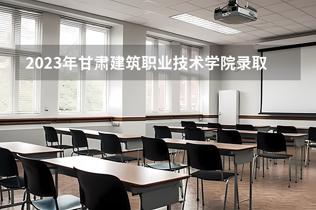 2023年甘肃建筑职业技术学院录取分数参考