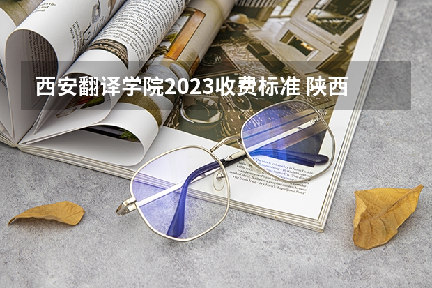 西安翻译学院2023收费标准 陕西2023单招学校及分数线