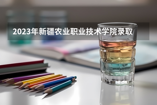 2023年新疆农业职业技术学院录取分数参考