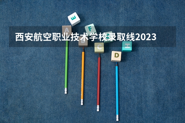 西安航空职业技术学校录取线2023 2023陕西单招学校及分数线是怎样的？