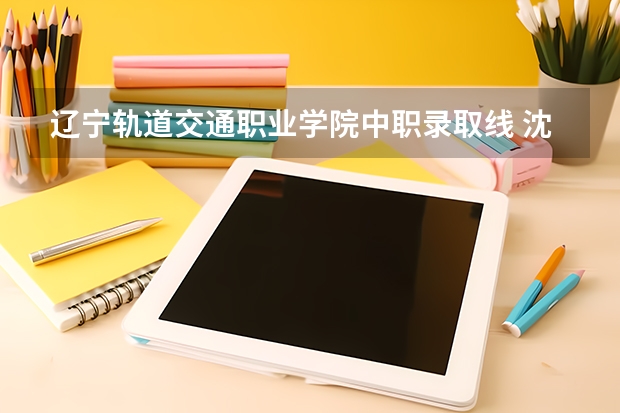 辽宁轨道交通职业学院中职录取线 沈阳专科学校排行榜及录取分数线