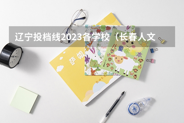 辽宁投档线2023各学校（长春人文学院最低分数线）