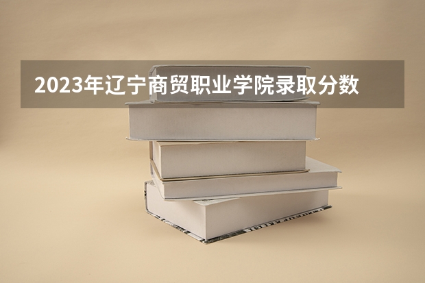 2023年辽宁商贸职业学院录取分数参考
