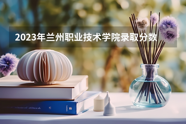 2023年兰州职业技术学院录取分数参考