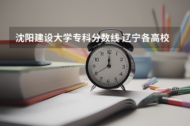 沈阳建设大学专科分数线 辽宁各高校录取线