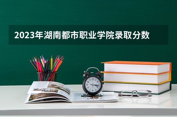 2023年湖南都市职业学院录取分数参考