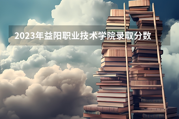 2023年益阳职业技术学院录取分数参考