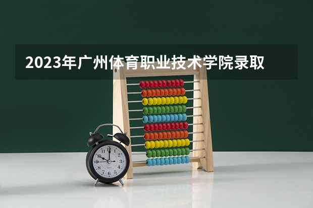 2023年广州体育职业技术学院录取分数参考