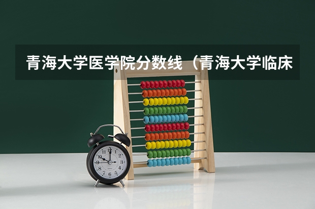 青海大学医学院分数线（青海大学临床医学研究生录取分数线）