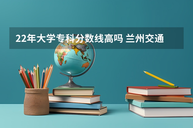 22年大学专科分数线高吗 兰州交通大学的专科分数线