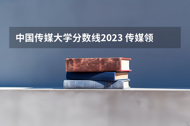 中国传媒大学分数线2023 传媒领域领头羊：中国传媒大学高考录取分数线及位次公布