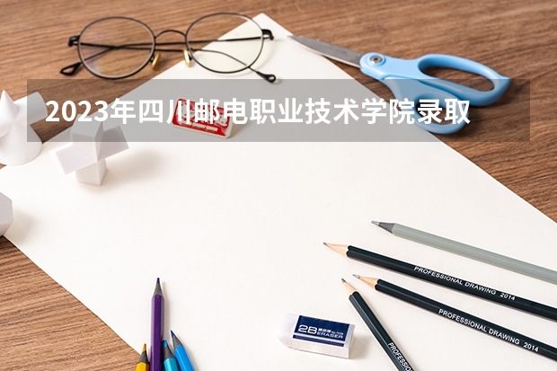 2023年四川邮电职业技术学院录取分数参考