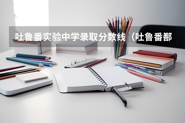 吐鲁番实验中学录取分数线（吐鲁番鄯善县一中分数线）