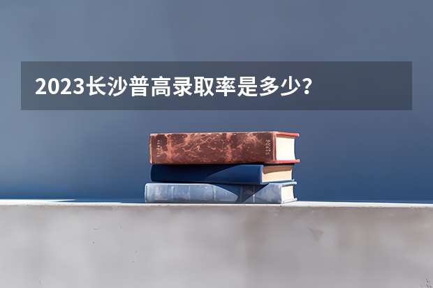 2023长沙普高录取率是多少？