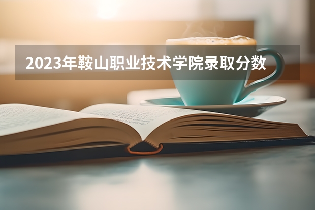 2023年鞍山职业技术学院录取分数参考