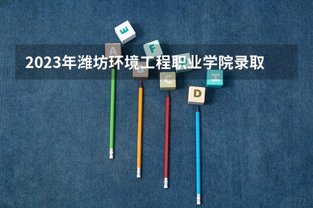 2023年潍坊环境工程职业学院录取分数参考