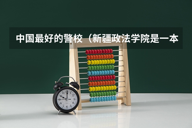 中国最好的警校（新疆政法学院是一本还是二本）