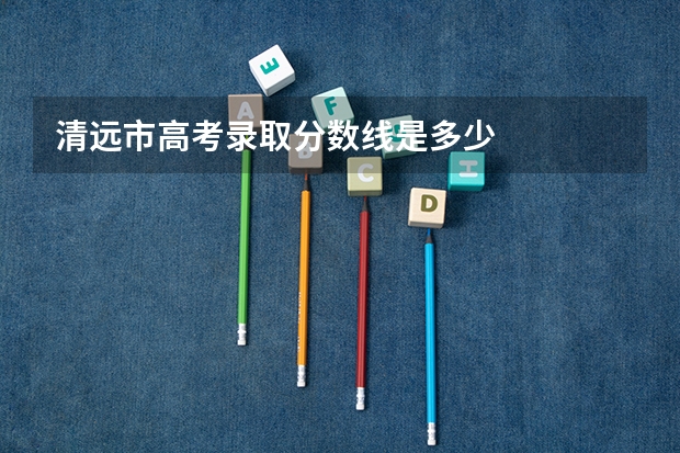 清远市高考录取分数线是多少