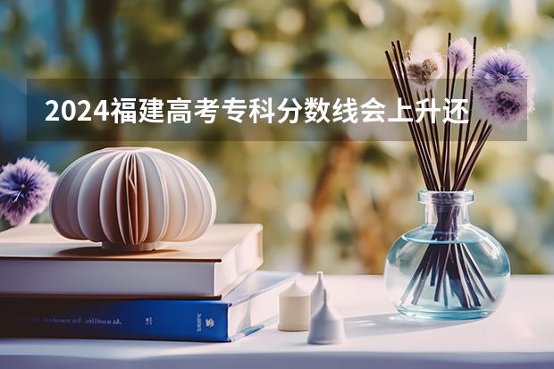 2024福建高考专科分数线会上升还是下降 专科线预计多少