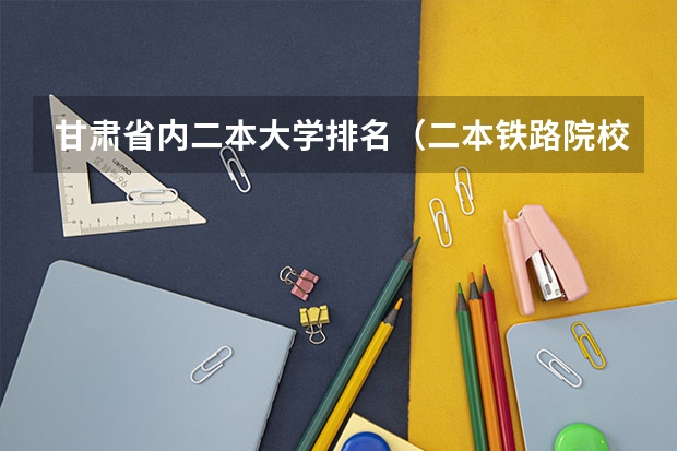 甘肃省内二本大学排名（二本铁路院校排名）