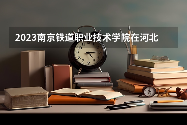 2023南京铁道职业技术学院在河北高考各专业计划招多少人