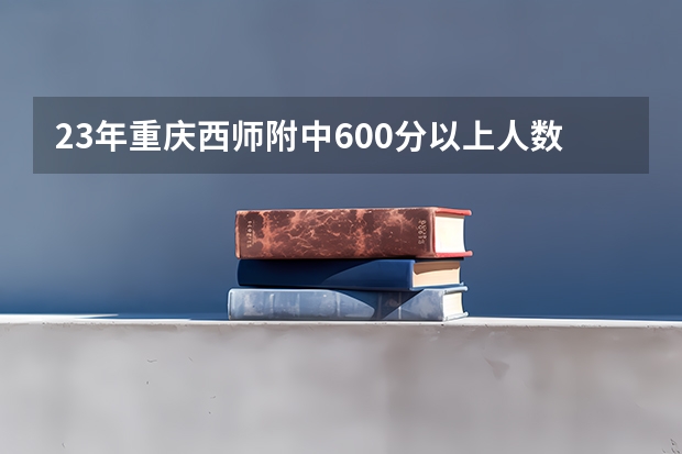 23年重庆西师附中600分以上人数（麻烦问一下重庆往届的的高考生（最好是北碚西师附中的））