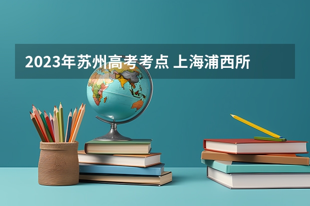 2023年苏州高考考点 上海浦西所有的中学的名称