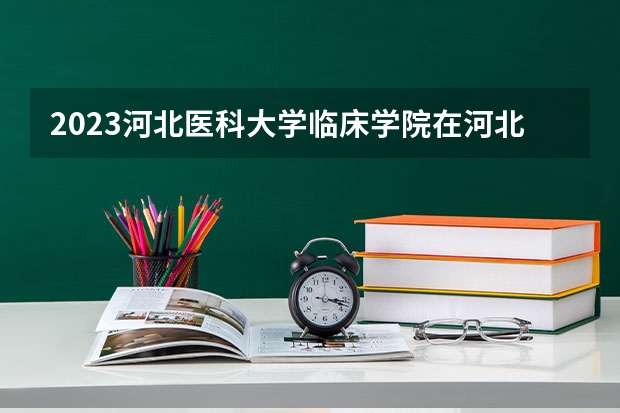 2023河北医科大学临床学院在河北高考各专业计划招多少人