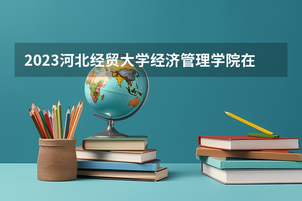 2023河北经贸大学经济管理学院在河北高考各专业计划招多少人
