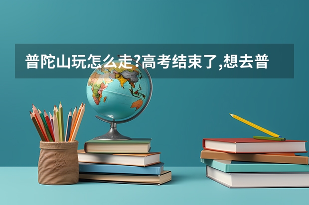 普陀山玩怎么走?高考结束了,想去普陀山旅游,去普陀山求佛,祝我考出好成绩