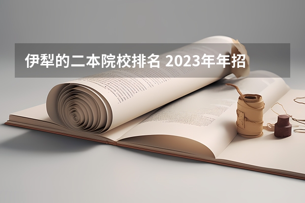 伊犁的二本院校排名 2023年年招不满的二本大学