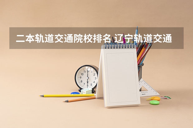 二本轨道交通院校排名 辽宁轨道交通职业学院是一本还是二本