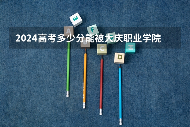 2024高考多少分能被大庆职业学院录取