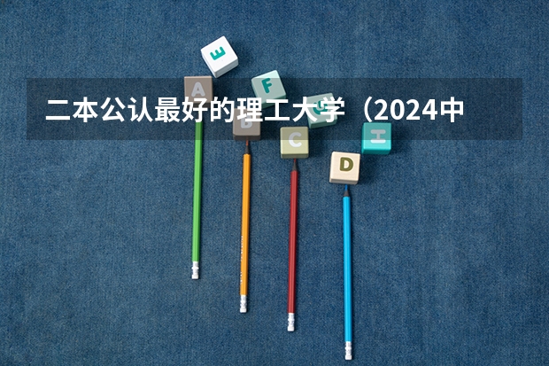 二本公认最好的理工大学（2024中国最强二本大学排名）