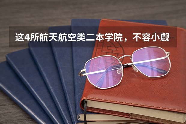 这4所航天航空类二本学院，不容小觑！性价比超高，适合捡漏！（全国二本航空大学排名）