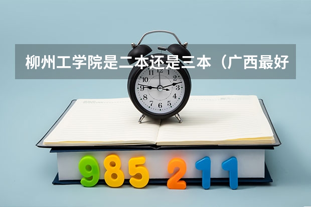 柳州工学院是二本还是三本（广西最好的二本大学排名）