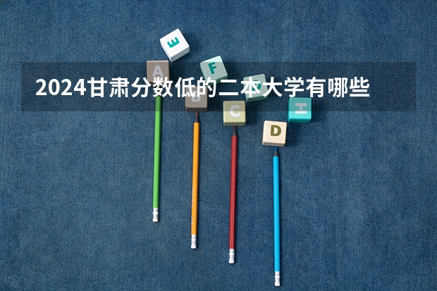 2024甘肃分数低的二本大学有哪些 适合捡漏二本院校名单