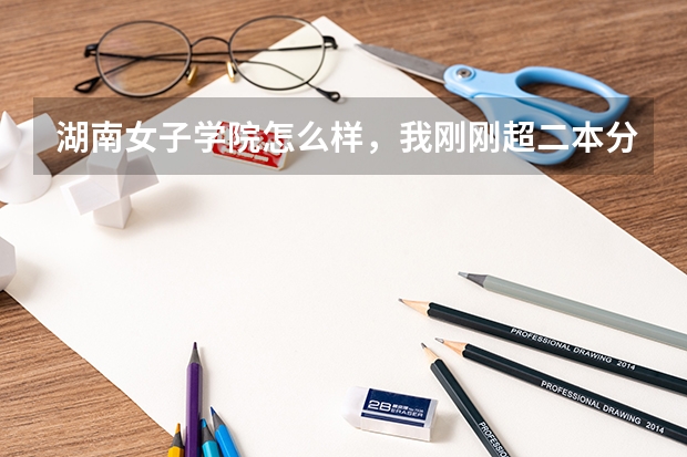 湖南女子学院怎么样,我刚刚超二本分数线二本不知道能不能上这所学校?